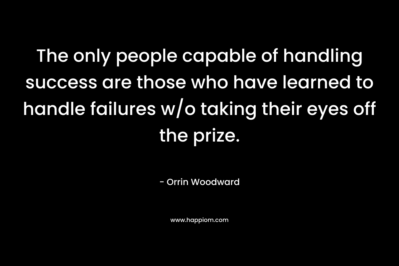The only people capable of handling success are those who have learned to handle failures w/o taking their eyes off the prize. – Orrin Woodward