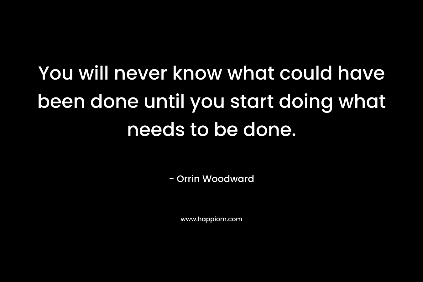 You will never know what could have been done until you start doing what needs to be done.