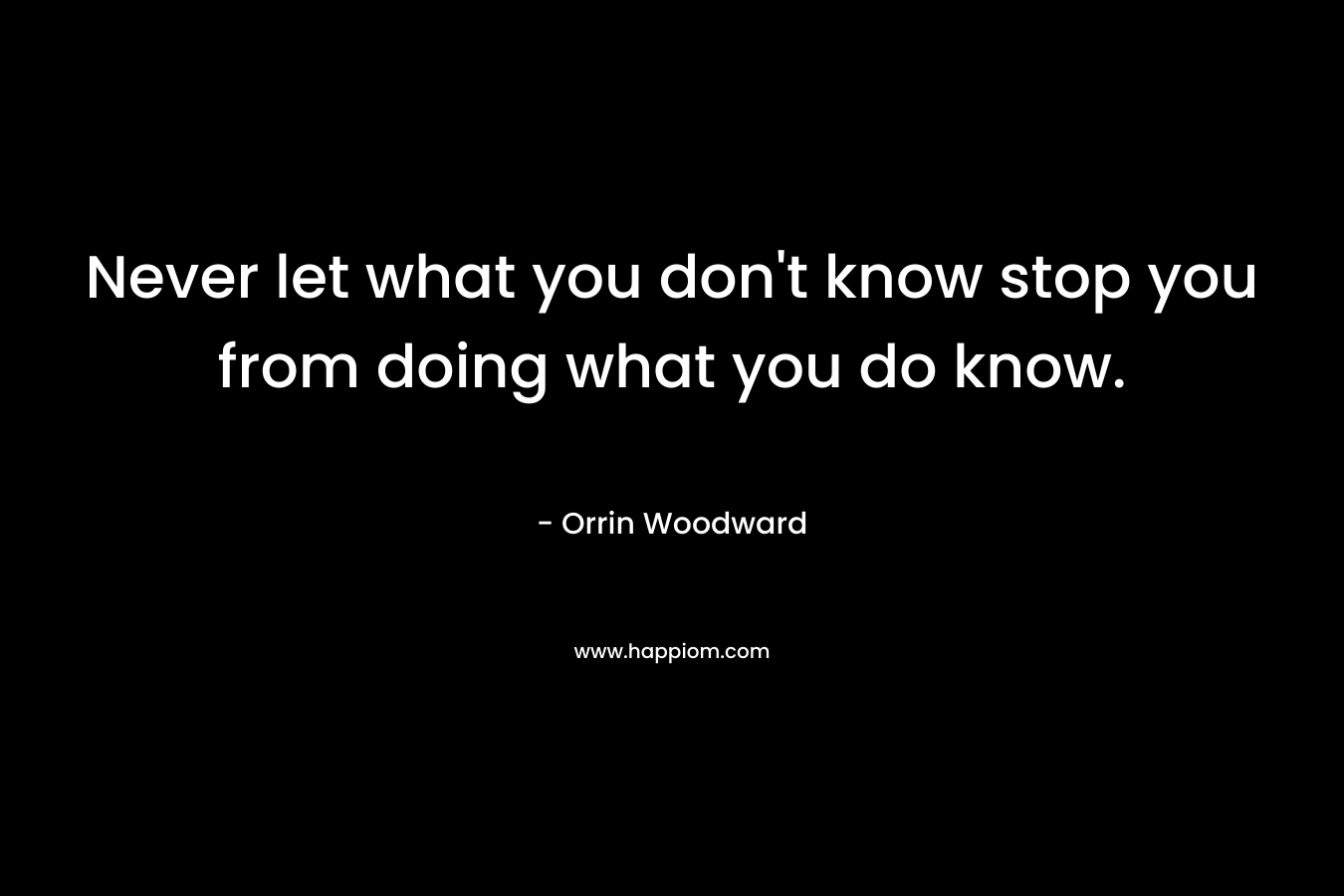 Never let what you don't know stop you from doing what you do know.