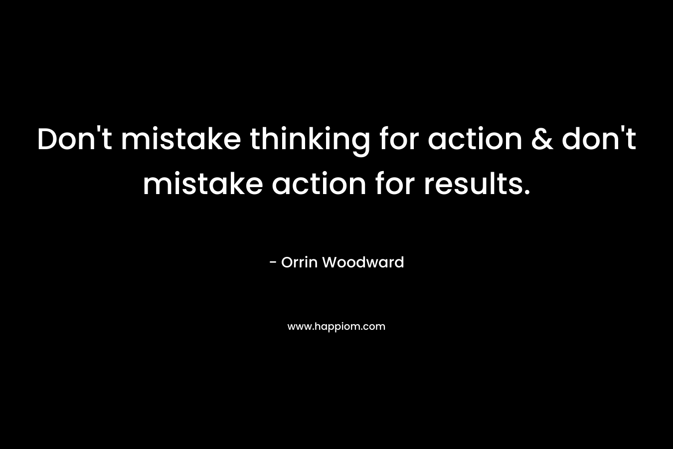 Don't mistake thinking for action & don't mistake action for results.