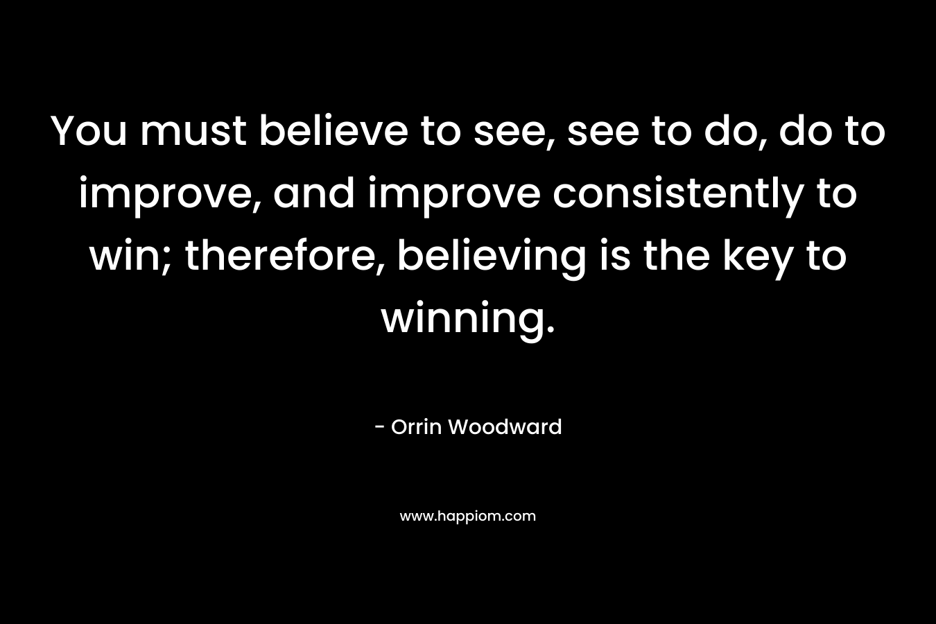 You must believe to see, see to do, do to improve, and improve consistently to win; therefore, believing is the key to winning.