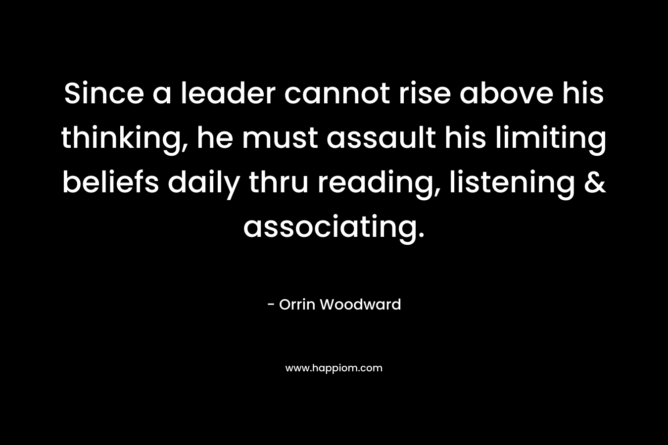 Since a leader cannot rise above his thinking, he must assault his limiting beliefs daily thru reading, listening & associating. – Orrin Woodward