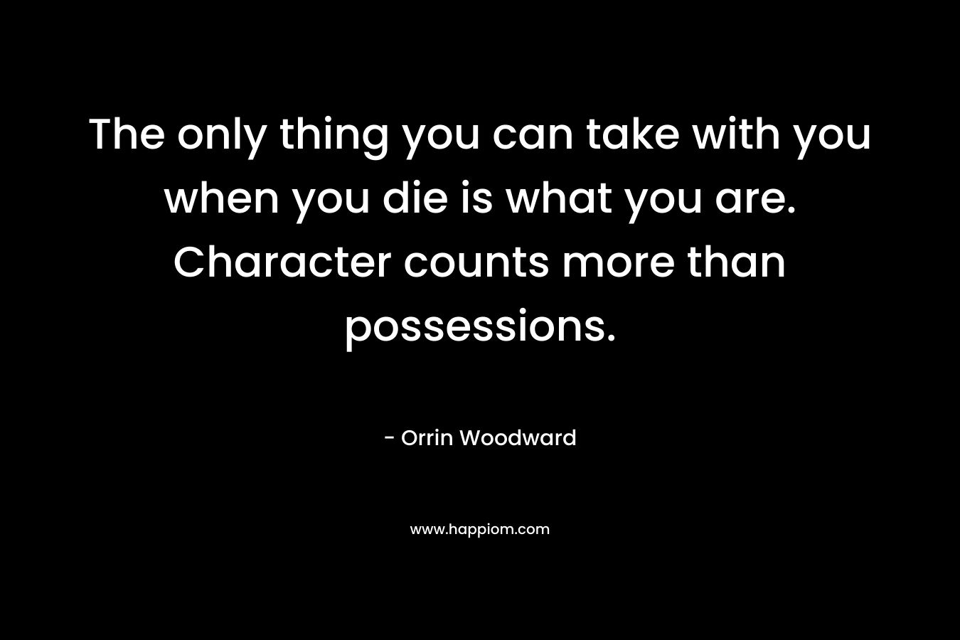 The only thing you can take with you when you die is what you are. Character counts more than possessions. – Orrin Woodward