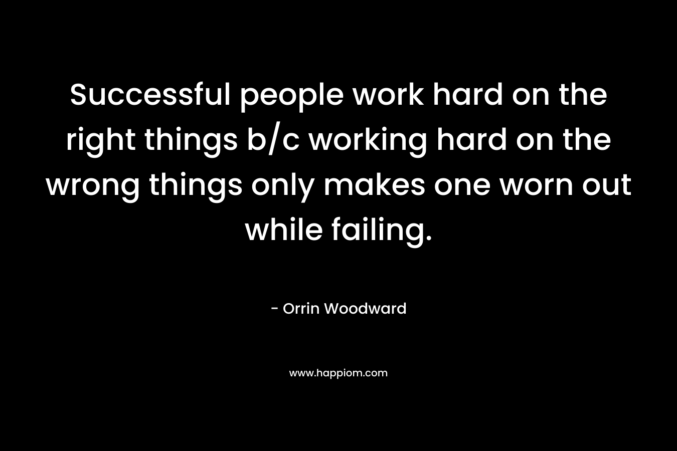 Successful people work hard on the right things b/c working hard on the wrong things only makes one worn out while failing. – Orrin Woodward