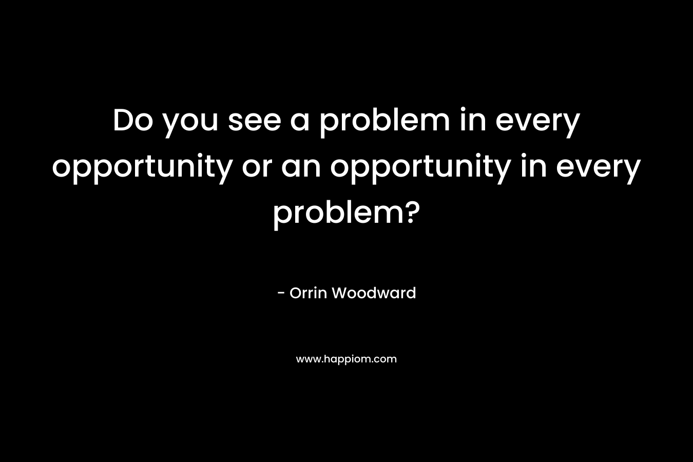 Do you see a problem in every opportunity or an opportunity in every problem?