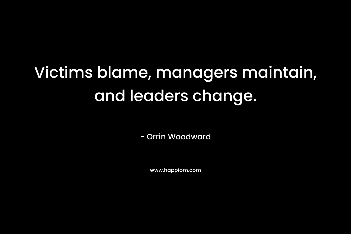 Victims blame, managers maintain, and leaders change. – Orrin Woodward