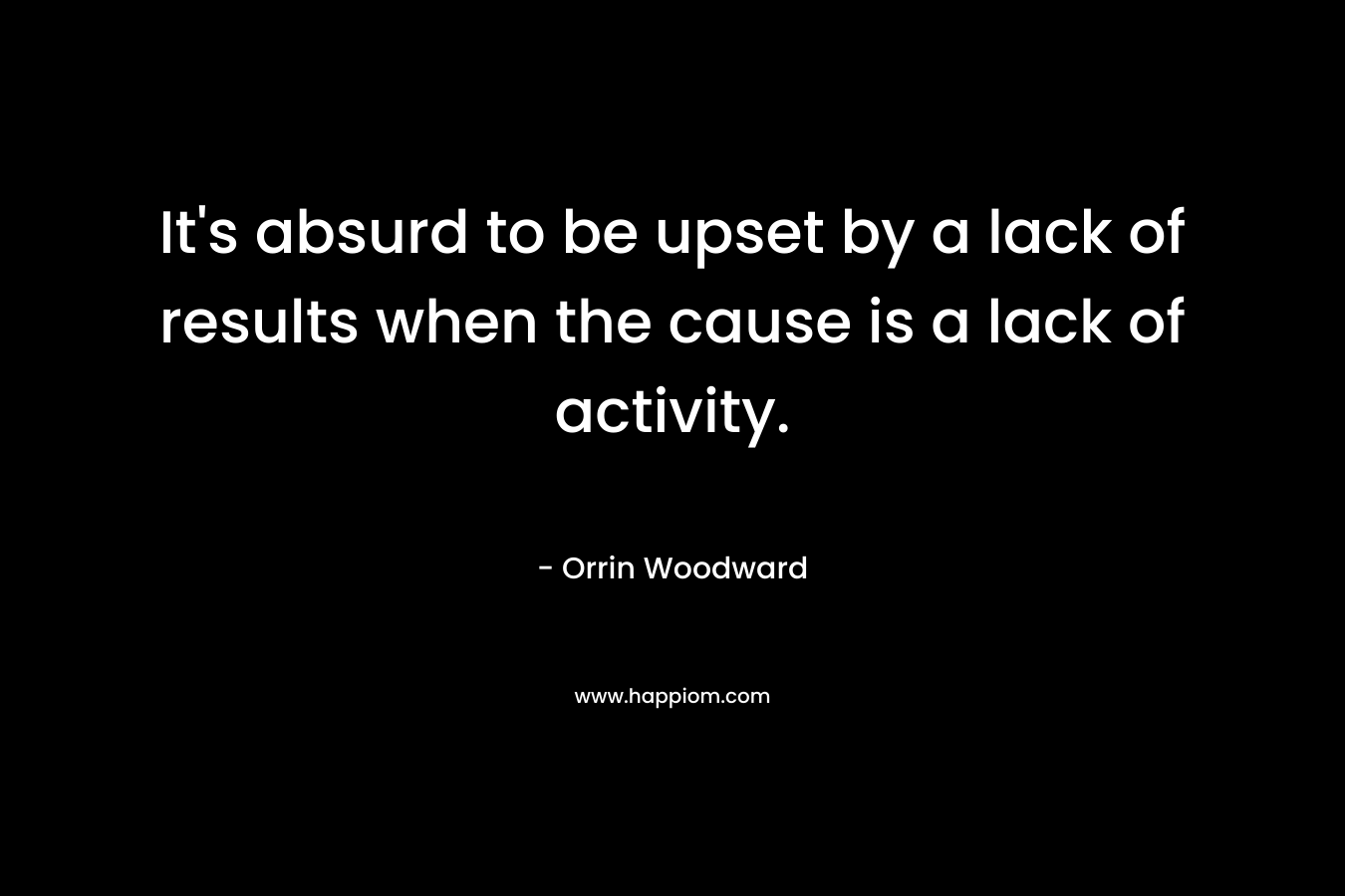It’s absurd to be upset by a lack of results when the cause is a lack of activity. – Orrin Woodward