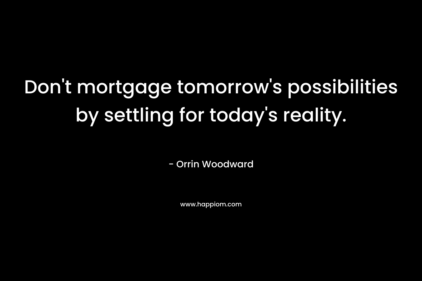 Don’t mortgage tomorrow’s possibilities by settling for today’s reality. – Orrin Woodward