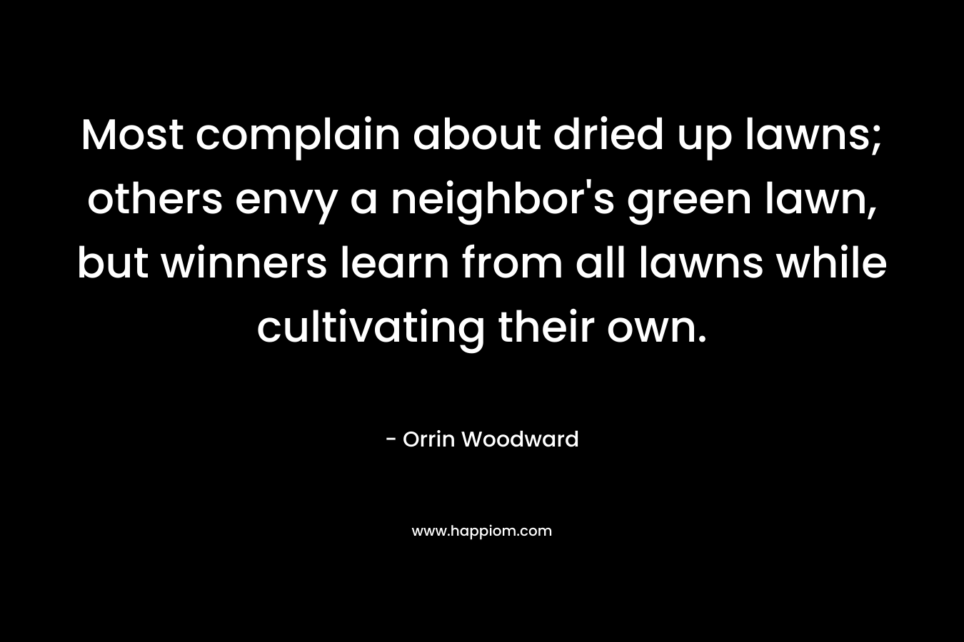 Most complain about dried up lawns; others envy a neighbor’s green lawn, but winners learn from all lawns while cultivating their own. – Orrin Woodward