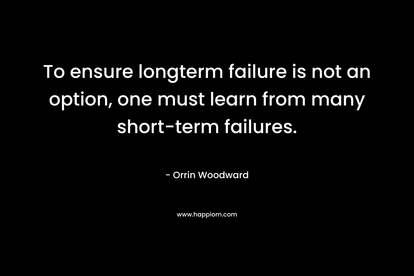 To ensure longterm failure is not an option, one must learn from many short-term failures. – Orrin Woodward