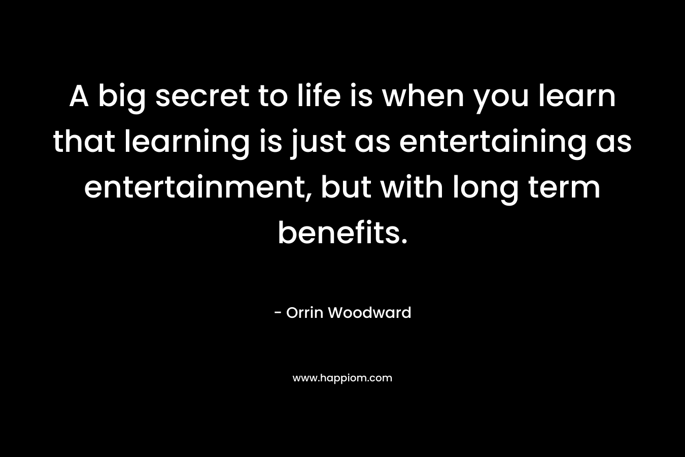 A big secret to life is when you learn that learning is just as entertaining as entertainment, but with long term benefits. – Orrin Woodward