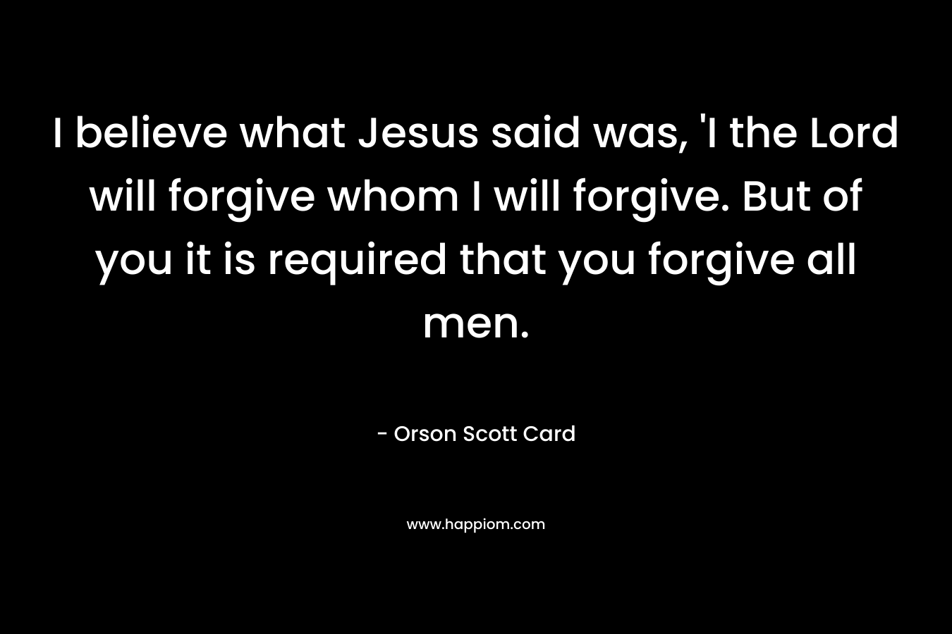 I believe what Jesus said was, 'I the Lord will forgive whom I will forgive. But of you it is required that you forgive all men.