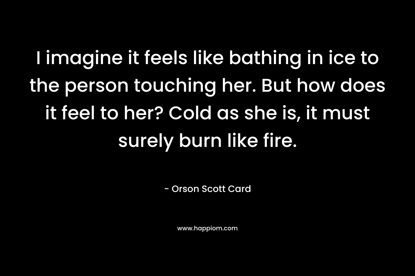 I imagine it feels like bathing in ice to the person touching her. But how does it feel to her? Cold as she is, it must surely burn like fire. – Orson Scott Card