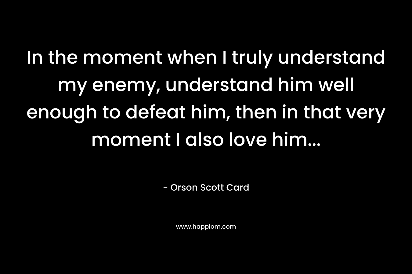 In the moment when I truly understand my enemy, understand him well enough to defeat him, then in that very moment I also love him...