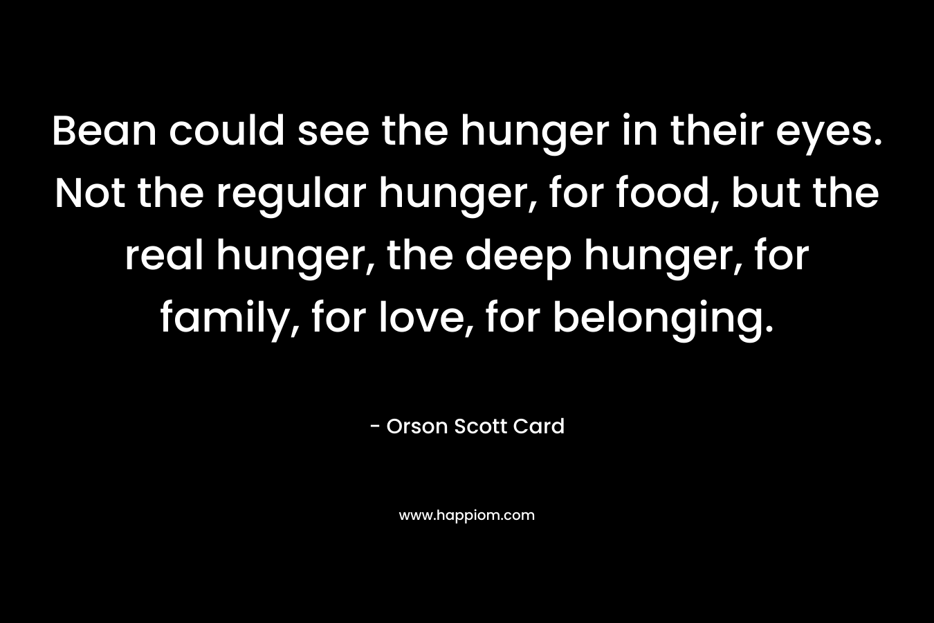 Bean could see the hunger in their eyes. Not the regular hunger, for food, but the real hunger, the deep hunger, for family, for love, for belonging. – Orson Scott Card