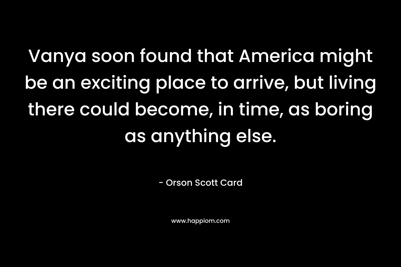 Vanya soon found that America might be an exciting place to arrive, but living there could become, in time, as boring as anything else. – Orson Scott Card