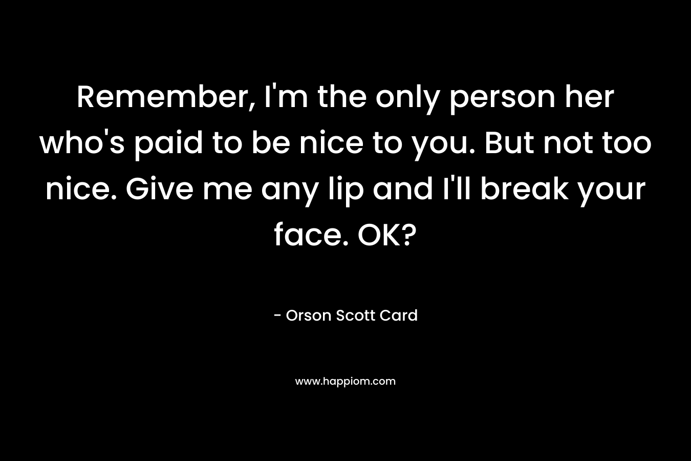 Remember, I'm the only person her who's paid to be nice to you. But not too nice. Give me any lip and I'll break your face. OK?