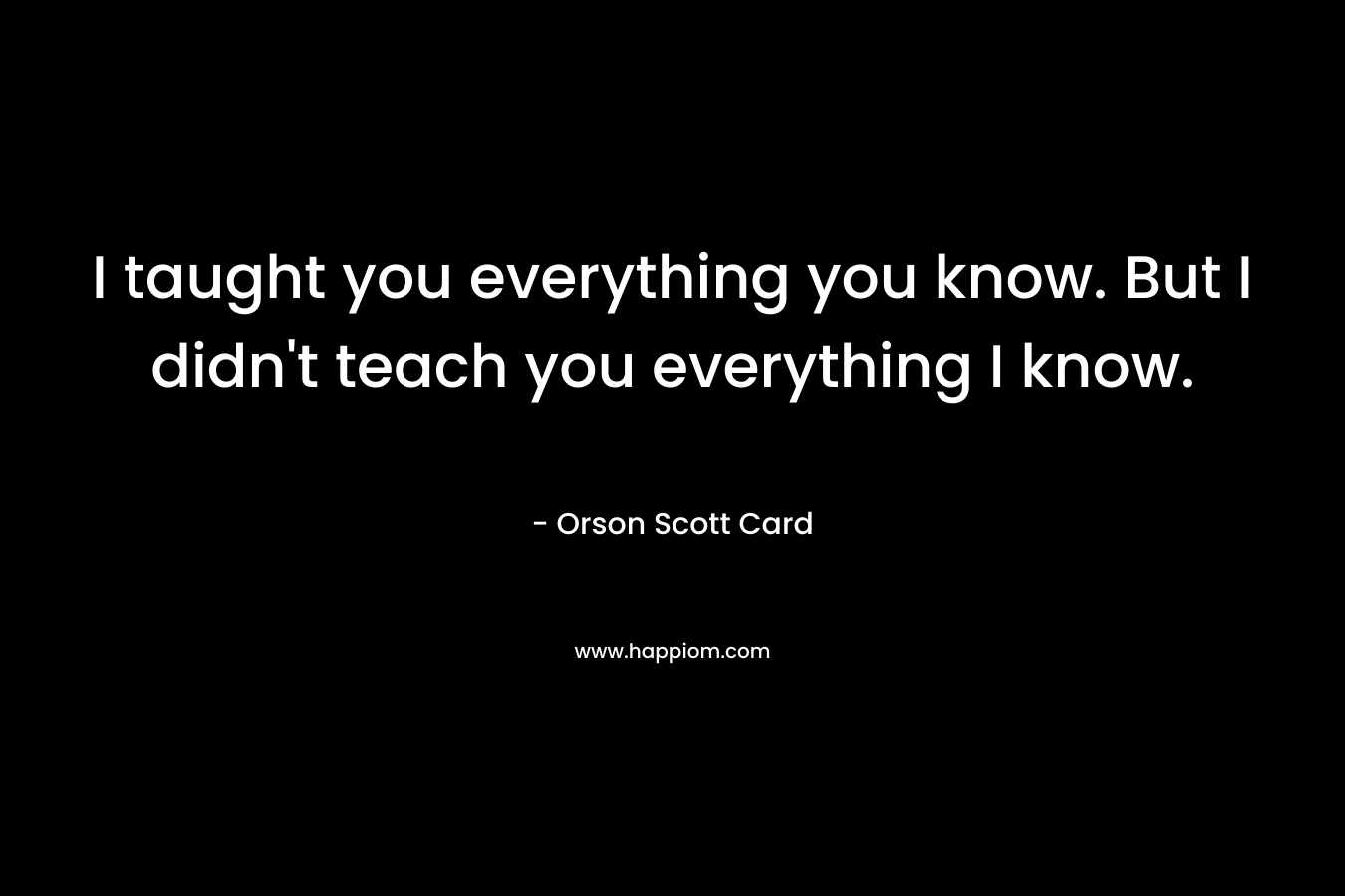 I taught you everything you know. But I didn’t teach you everything I know. – Orson Scott Card