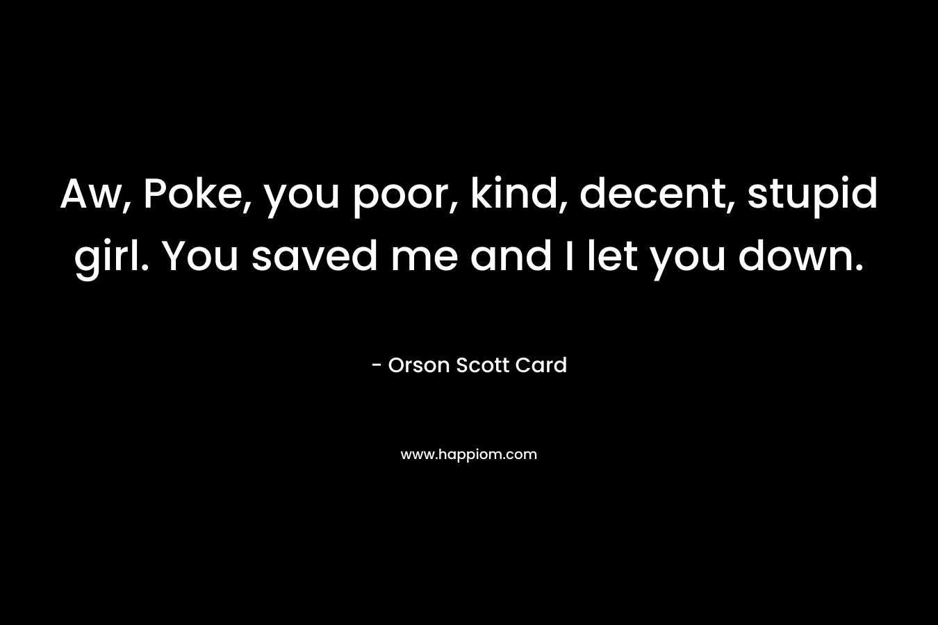 Aw, Poke, you poor, kind, decent, stupid girl. You saved me and I let you down. – Orson Scott Card