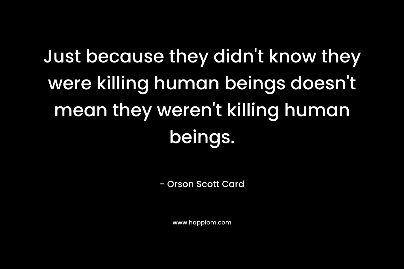 Just because they didn't know they were killing human beings doesn't mean they weren't killing human beings.