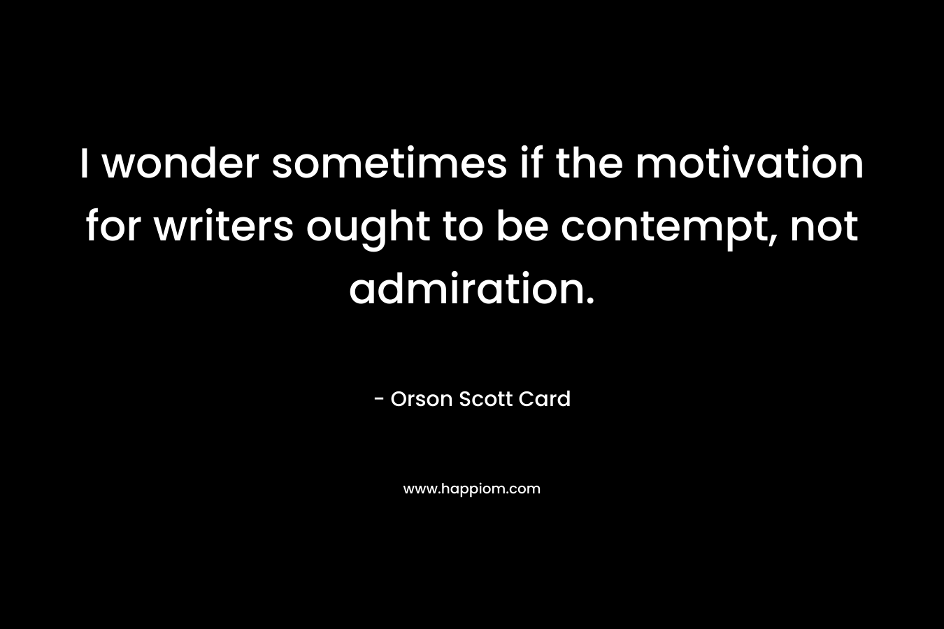 I wonder sometimes if the motivation for writers ought to be contempt, not admiration. – Orson Scott Card
