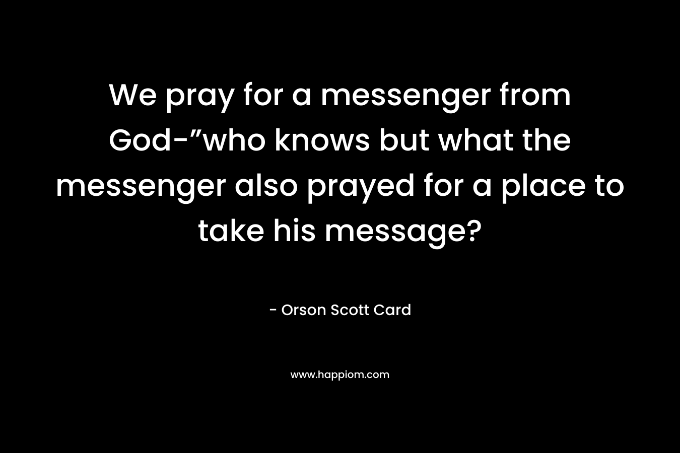 We pray for a messenger from God-”who knows but what the messenger also prayed for a place to take his message?