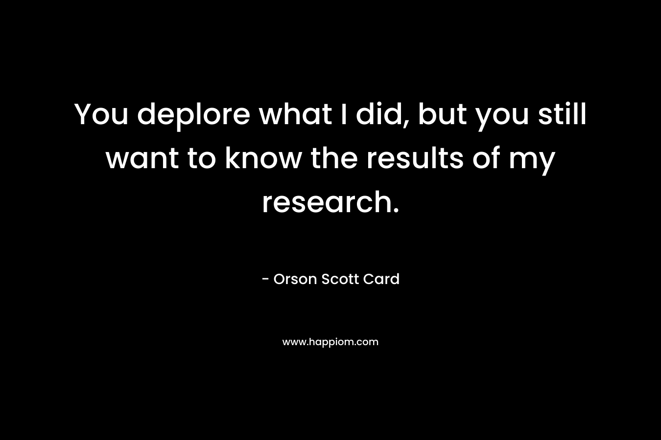 You deplore what I did, but you still want to know the results of my research. – Orson Scott Card