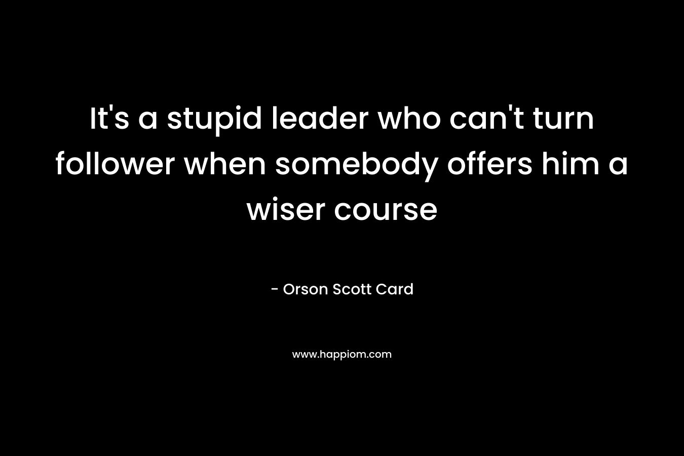 It’s a stupid leader who can’t turn follower when somebody offers him a wiser course – Orson Scott Card