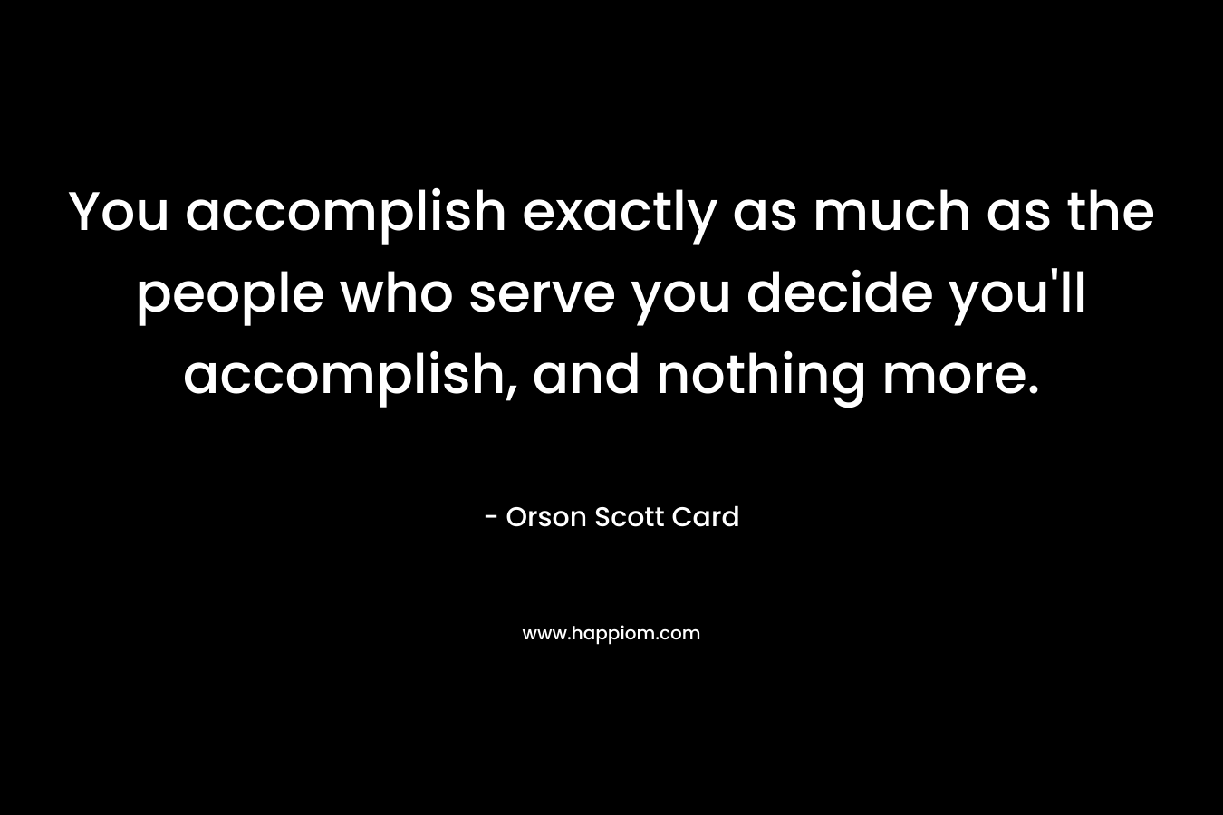 You accomplish exactly as much as the people who serve you decide you'll accomplish, and nothing more.