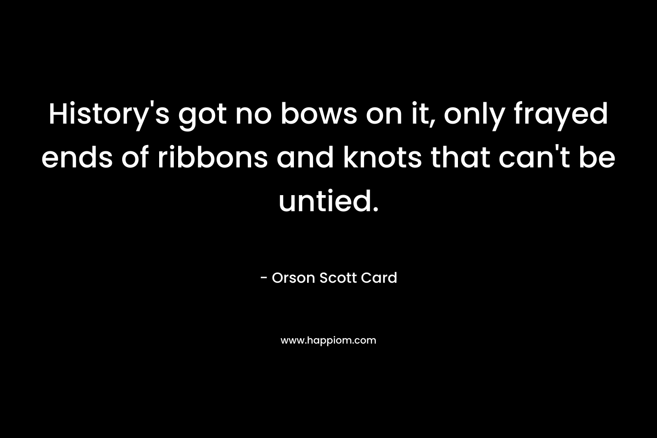 History’s got no bows on it, only frayed ends of ribbons and knots that can’t be untied. – Orson Scott Card