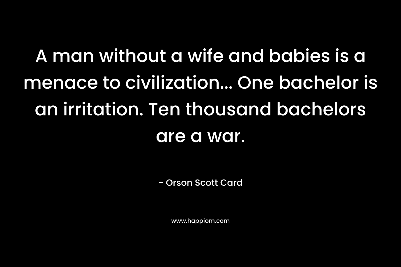 A man without a wife and babies is a menace to civilization… One bachelor is an irritation. Ten thousand bachelors are a war. – Orson Scott Card