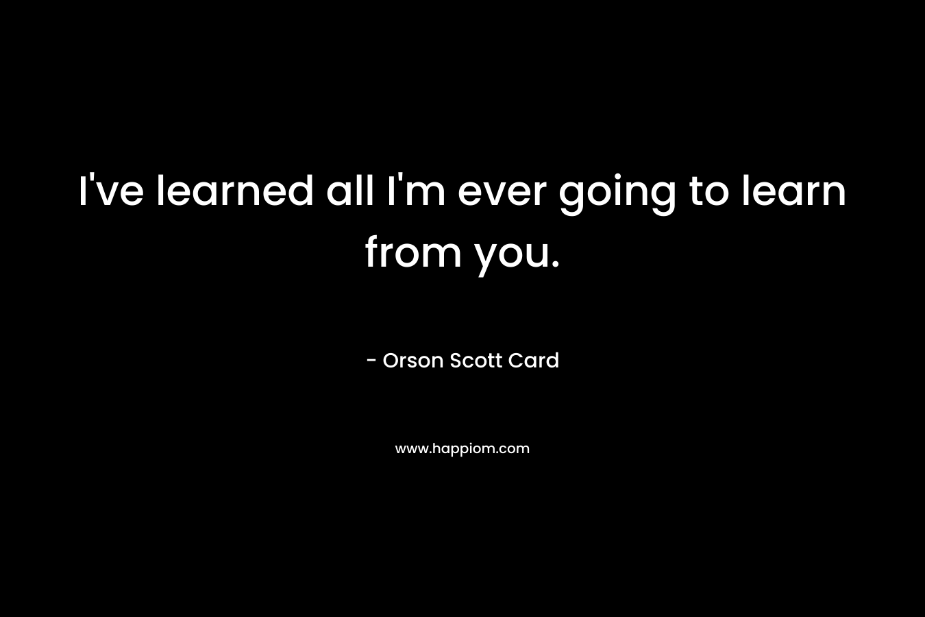 I've learned all I'm ever going to learn from you.
