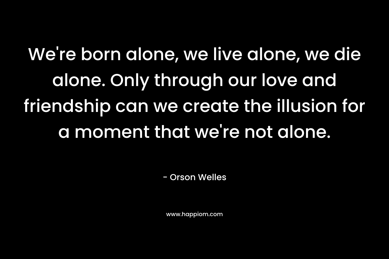 We're born alone, we live alone, we die alone. Only through our love and friendship can we create the illusion for a moment that we're not alone.