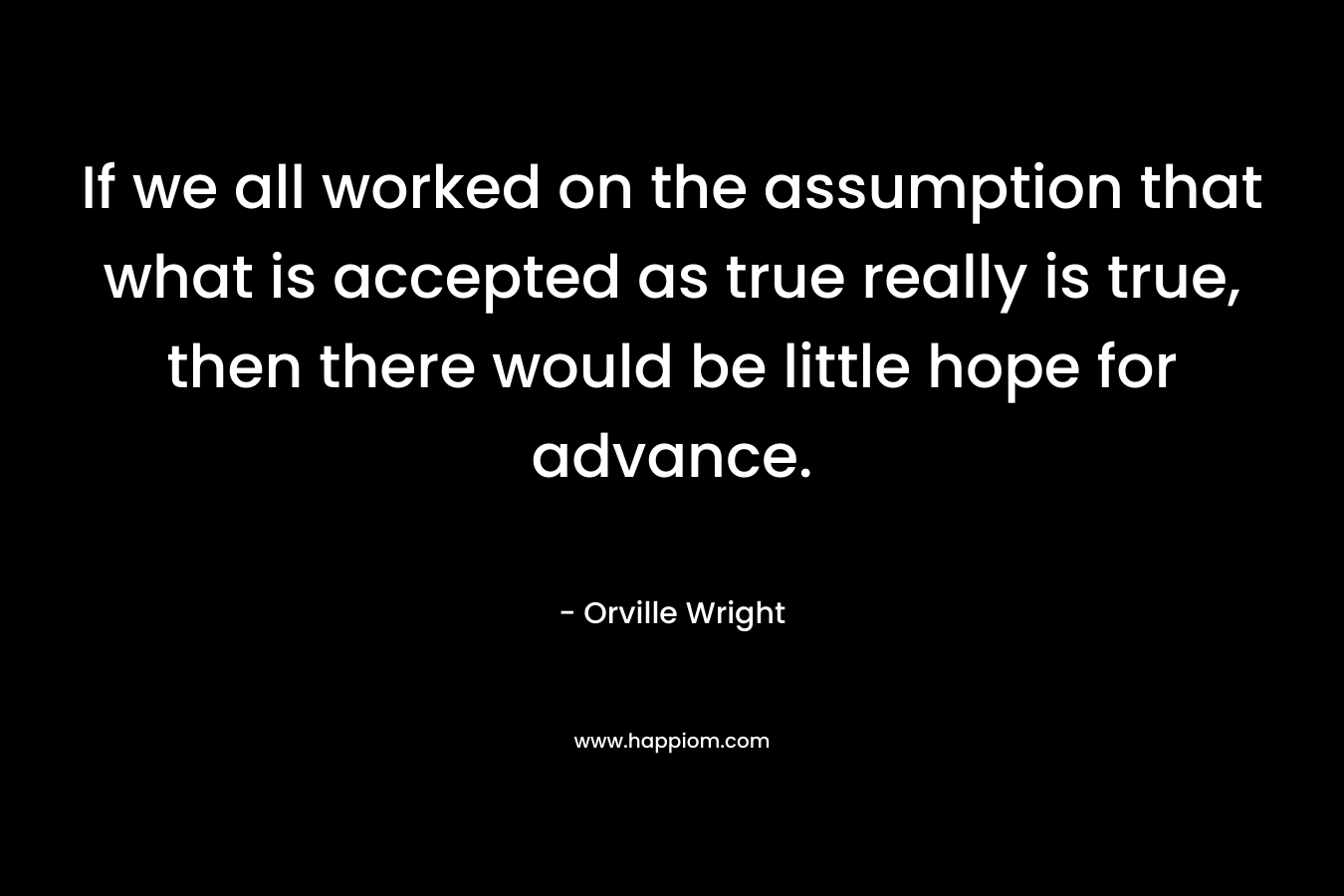 If we all worked on the assumption that what is accepted as true really is true, then there would be little hope for advance. – Orville Wright