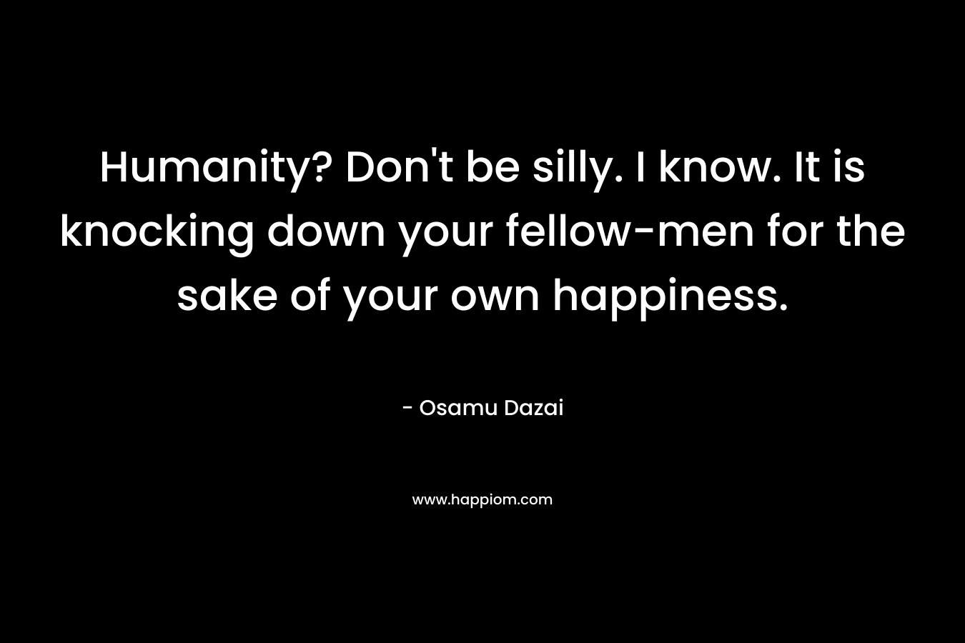 Humanity? Don’t be silly. I know. It is knocking down your fellow-men for the sake of your own happiness. – Osamu Dazai