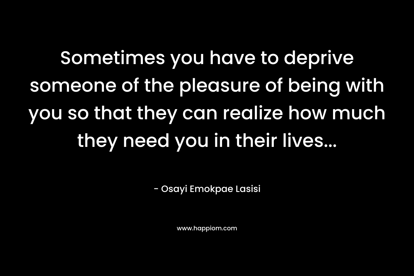 Sometimes you have to deprive someone of the pleasure of being with you so that they can realize how much they need you in their lives… – Osayi Emokpae Lasisi