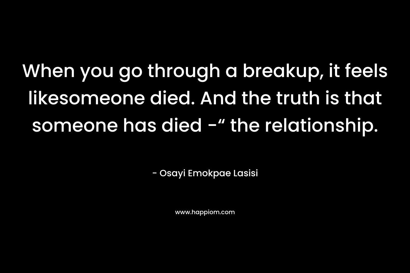 When you go through a breakup, it feels likesomeone died. And the truth is that someone has died -“ the relationship. – Osayi Emokpae Lasisi