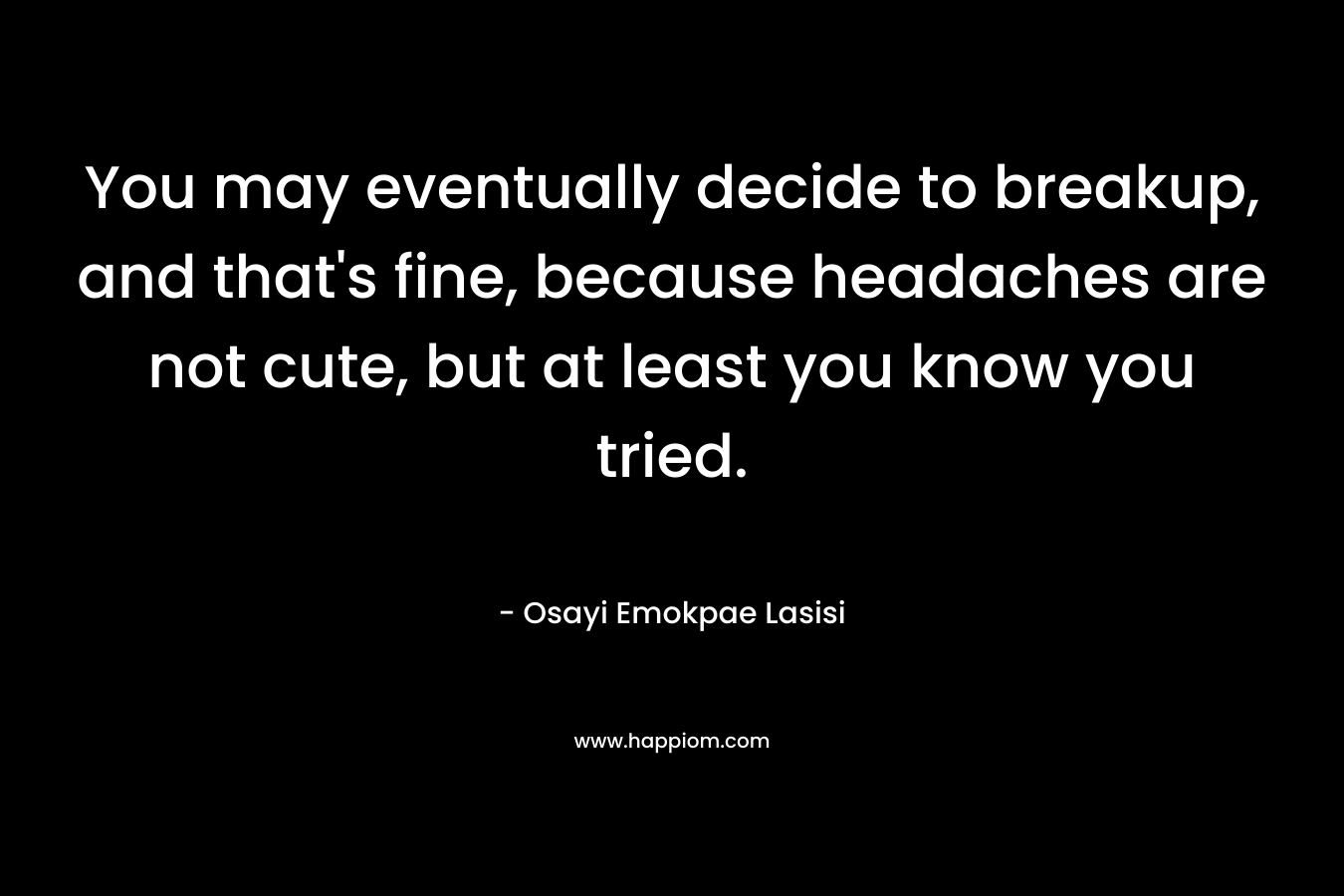 You may eventually decide to breakup, and that’s fine, because headaches are not cute, but at least you know you tried. – Osayi Emokpae Lasisi