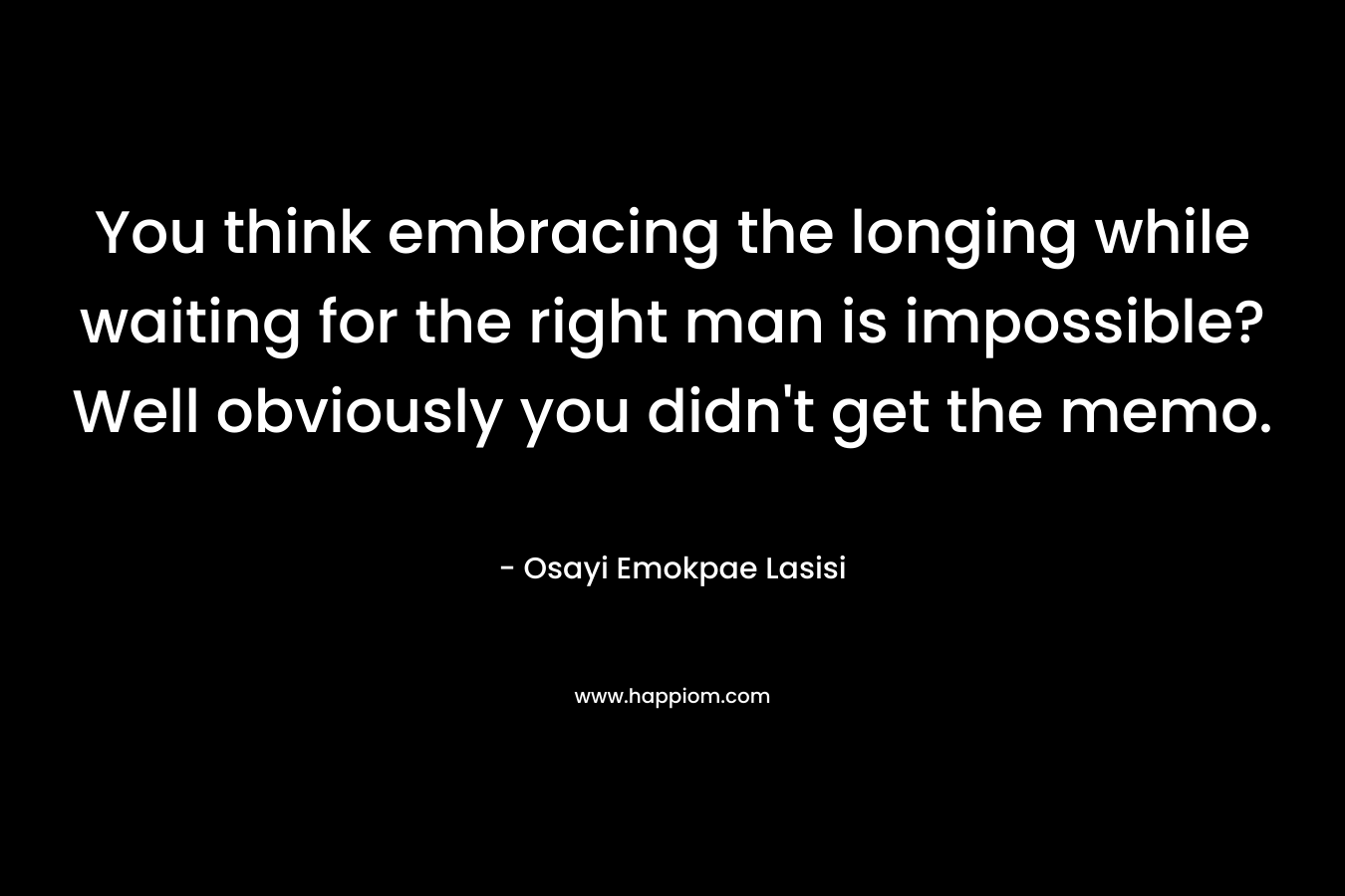 You think embracing the longing while waiting for the right man is impossible? Well obviously you didn’t get the memo. – Osayi Emokpae Lasisi
