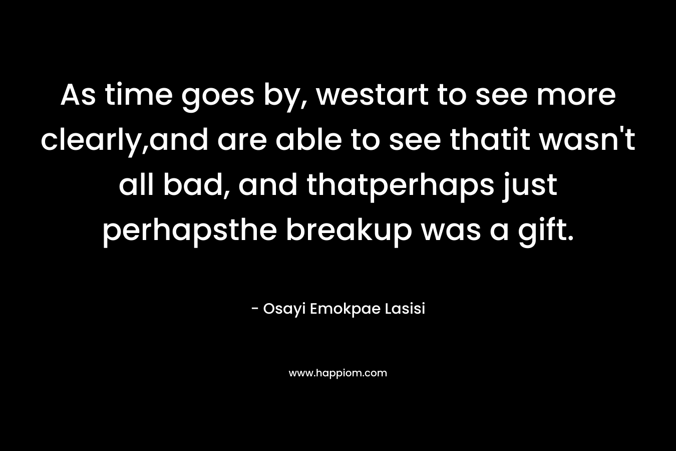 As time goes by, westart to see more clearly,and are able to see thatit wasn’t all bad, and thatperhaps just perhapsthe breakup was a gift. – Osayi Emokpae Lasisi