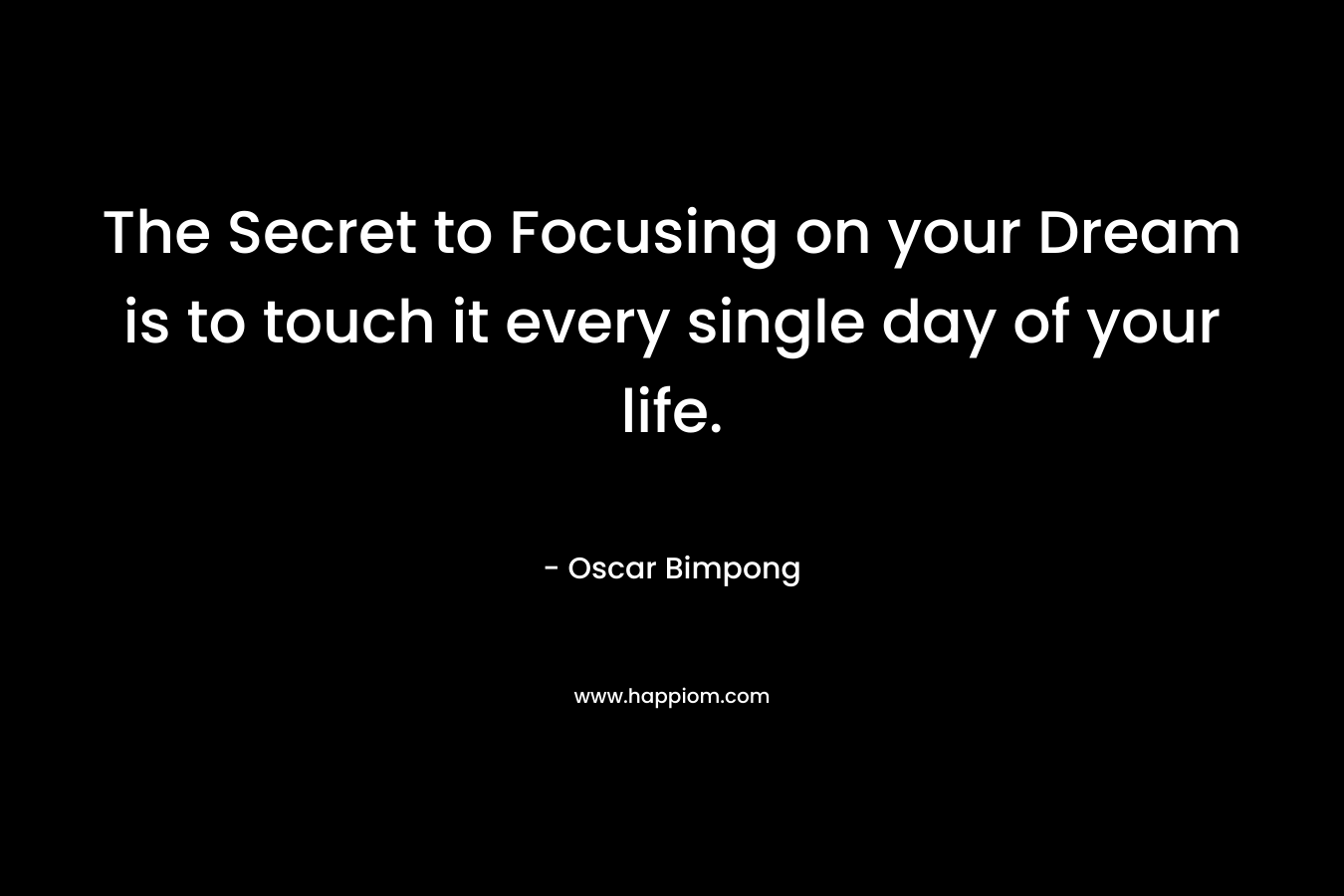 The Secret to Focusing on your Dream is to touch it every single day of your life. – Oscar Bimpong