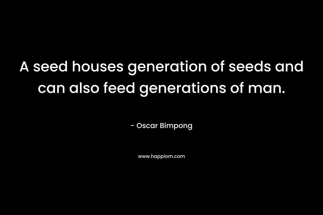 A seed houses generation of seeds and can also feed generations of man. – Oscar Bimpong