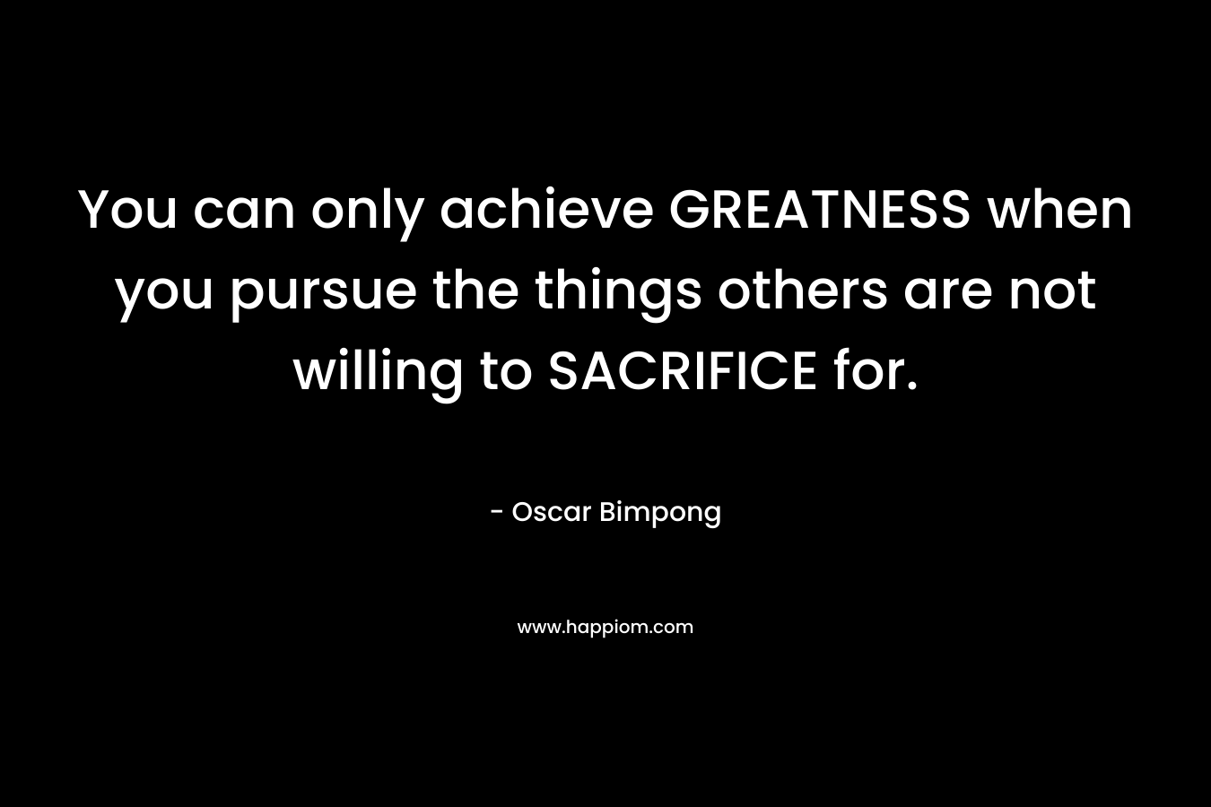You can only achieve GREATNESS when you pursue the things others are not willing to SACRIFICE for. – Oscar Bimpong