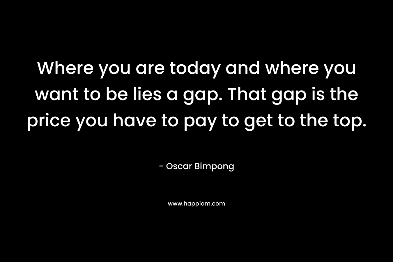 Where you are today and where you want to be lies a gap. That gap is the price you have to pay to get to the top. – Oscar Bimpong