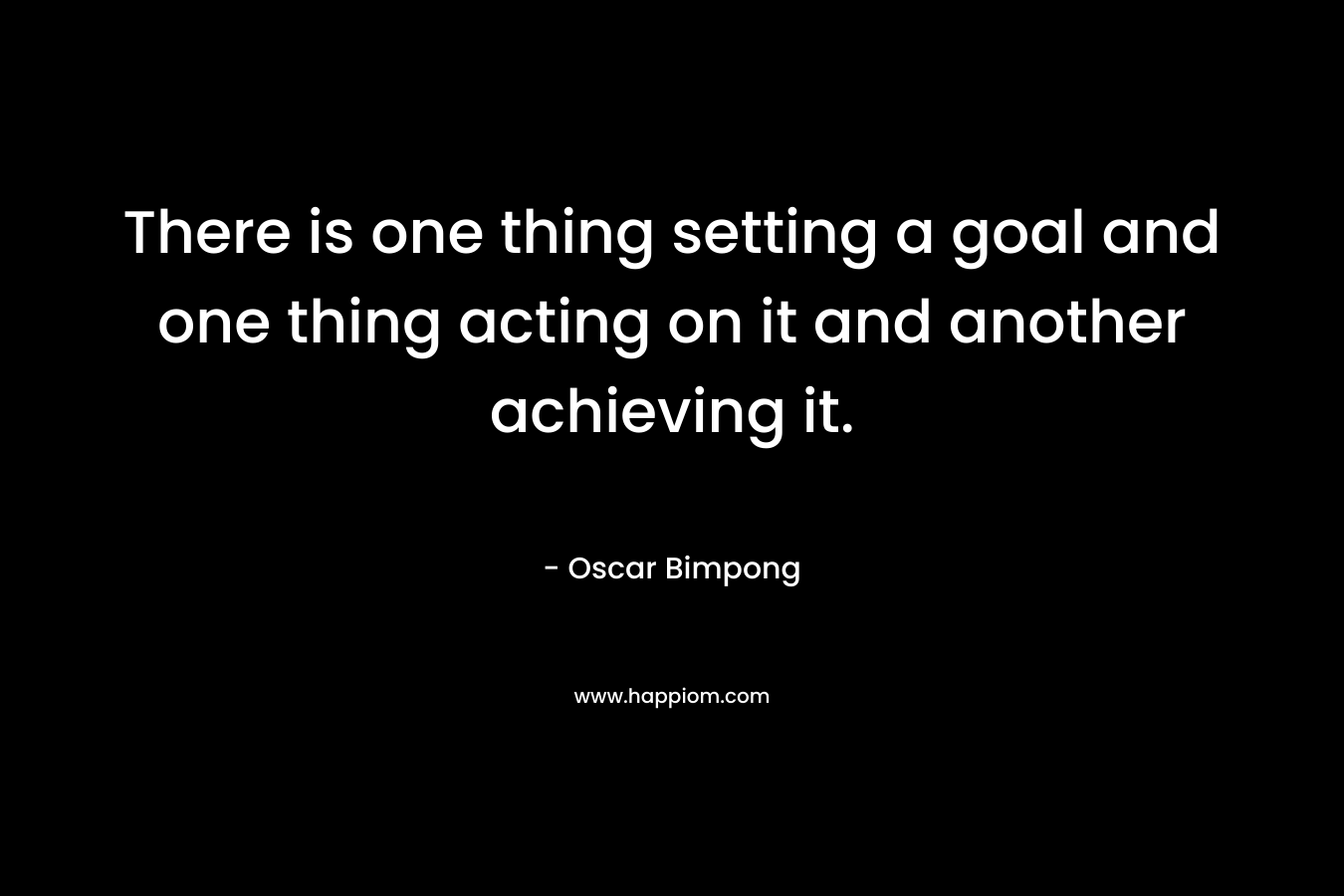 There is one thing setting a goal and one thing acting on it and another achieving it. – Oscar Bimpong