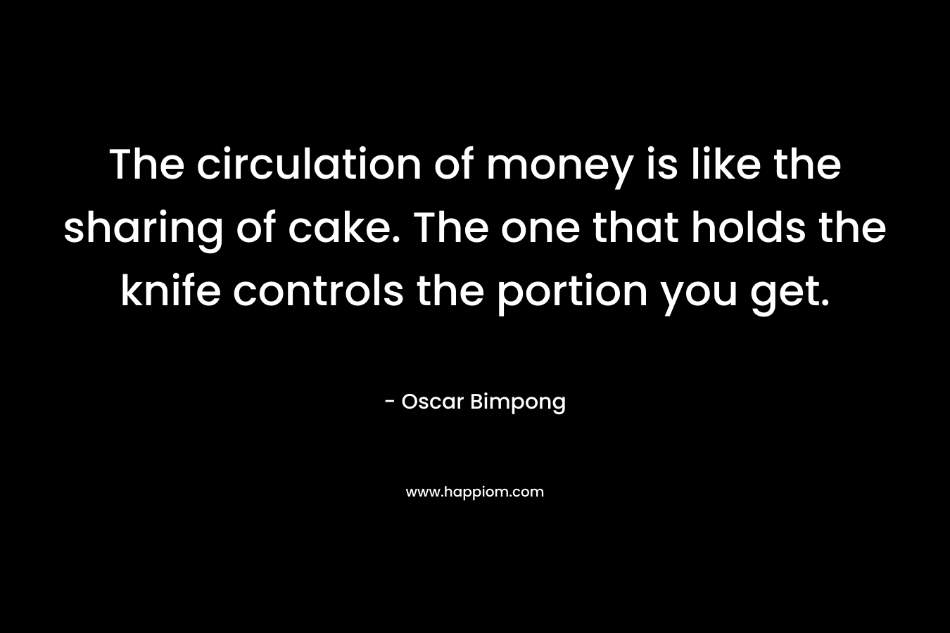 The circulation of money is like the sharing of cake. The one that holds the knife controls the portion you get. – Oscar Bimpong