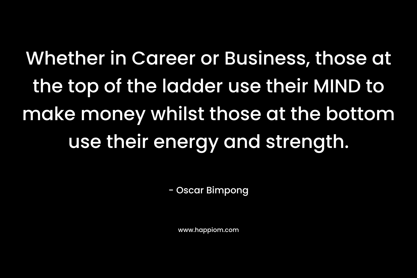 Whether in Career or Business, those at the top of the ladder use their MIND to make money whilst those at the bottom use their energy and strength. – Oscar Bimpong