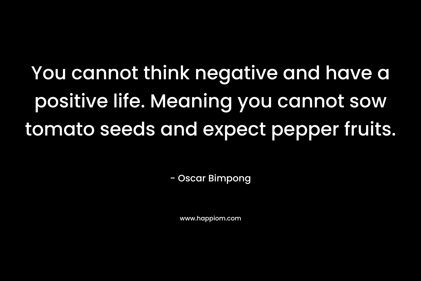 You cannot think negative and have a positive life. Meaning you cannot sow tomato seeds and expect pepper fruits.