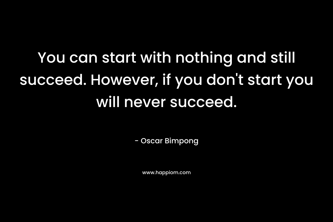 You can start with nothing and still succeed. However, if you don’t start you will never succeed. – Oscar Bimpong