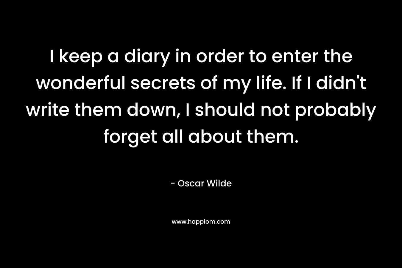 I keep a diary in order to enter the wonderful secrets of my life. If I didn’t write them down, I should not probably forget all about them. – Oscar Wilde